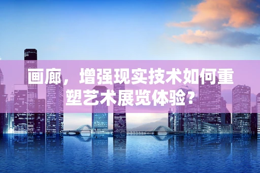 画廊，增强现实技术如何重塑艺术展览体验？