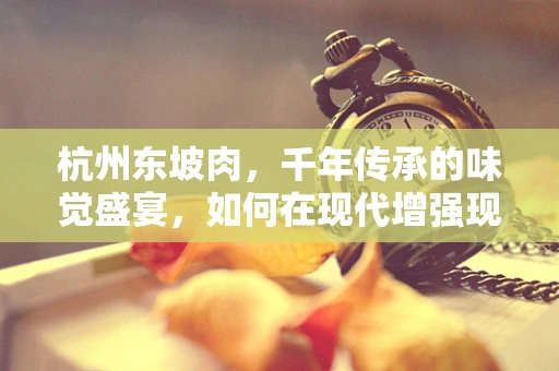 杭州东坡肉，千年传承的味觉盛宴，如何在现代增强现实中焕发新生？