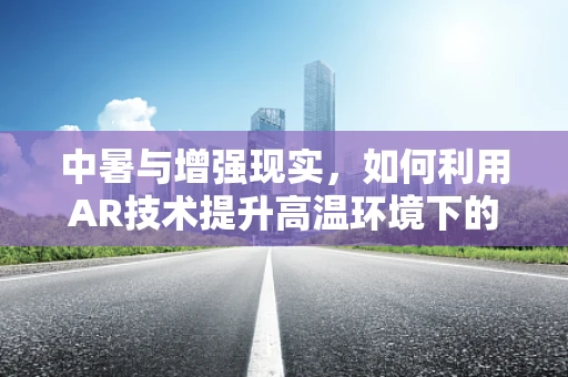 中暑与增强现实，如何利用AR技术提升高温环境下的安全意识？