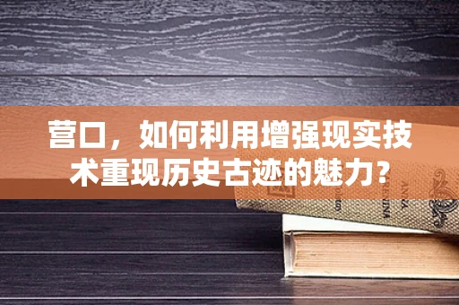 营口，如何利用增强现实技术重现历史古迹的魅力？