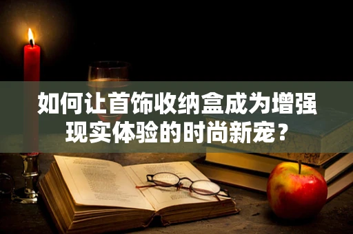 如何让首饰收纳盒成为增强现实体验的时尚新宠？