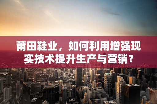 莆田鞋业，如何利用增强现实技术提升生产与营销？
