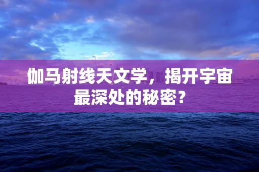 伽马射线天文学，揭开宇宙最深处的秘密？