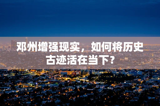 邓州增强现实，如何将历史古迹活在当下？