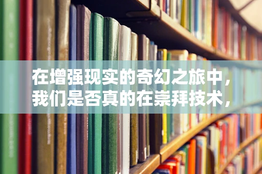在增强现实的奇幻之旅中，我们是否真的在崇拜技术，还是崇拜技术背后的无限可能？