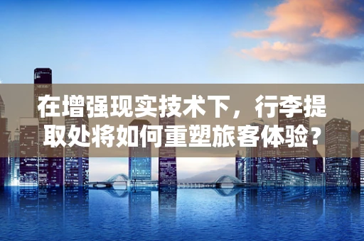 在增强现实技术下，行李提取处将如何重塑旅客体验？