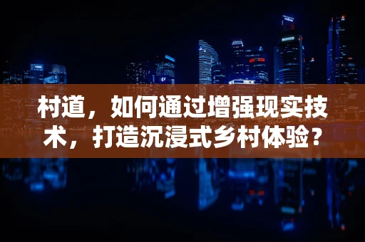 村道，如何通过增强现实技术，打造沉浸式乡村体验？
