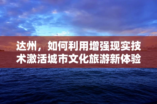 达州，如何利用增强现实技术激活城市文化旅游新体验？