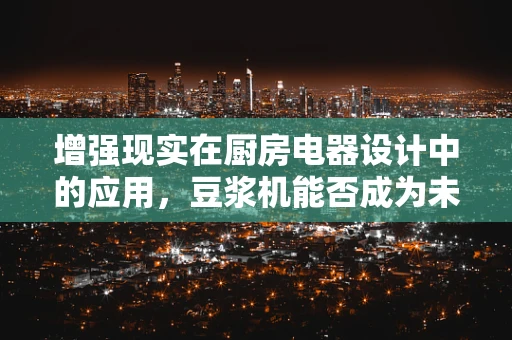增强现实在厨房电器设计中的应用，豆浆机能否成为未来智能厨房的AR明星？