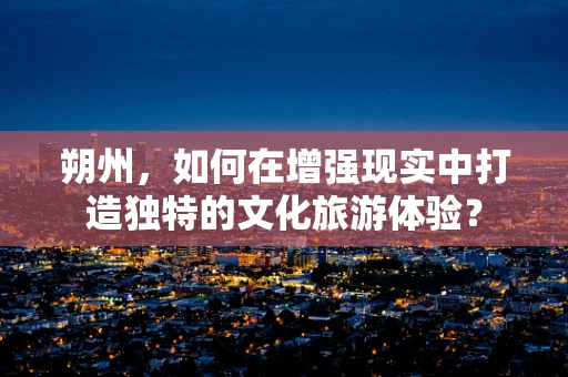 朔州，如何在增强现实中打造独特的文化旅游体验？