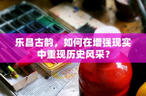 乐昌古韵，如何在增强现实中重现历史风采？