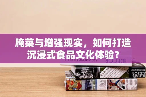 腌菜与增强现实，如何打造沉浸式食品文化体验？