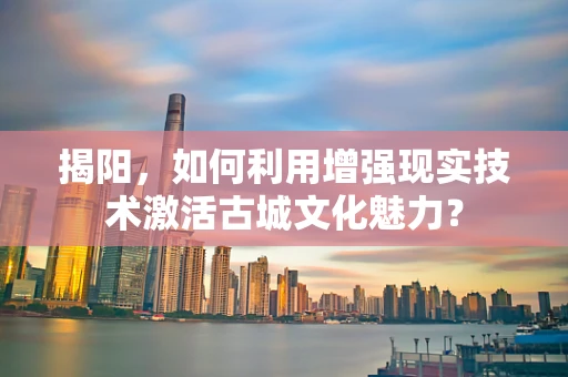 揭阳，如何利用增强现实技术激活古城文化魅力？