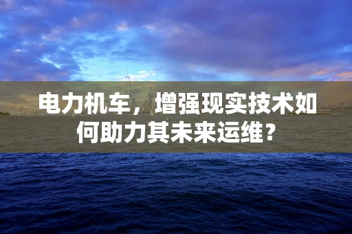 电力机车，增强现实技术如何助力其未来运维？