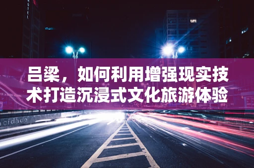 吕梁，如何利用增强现实技术打造沉浸式文化旅游体验？