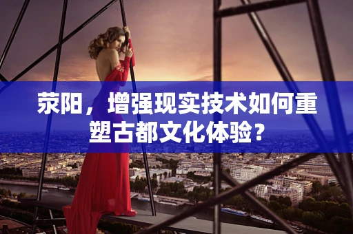 荥阳，增强现实技术如何重塑古都文化体验？