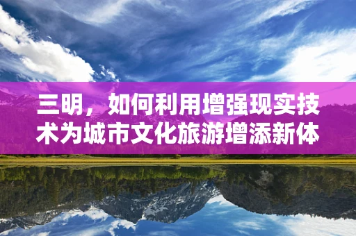 三明，如何利用增强现实技术为城市文化旅游增添新体验？