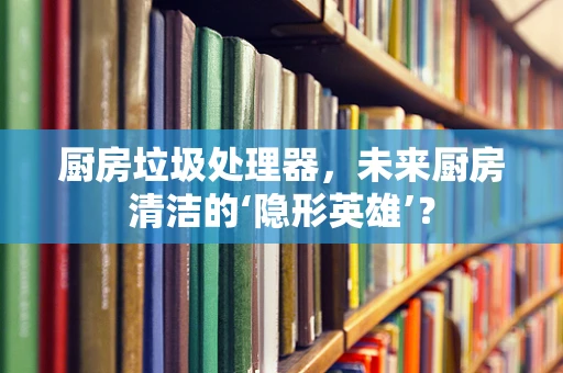 厨房垃圾处理器，未来厨房清洁的‘隐形英雄’？