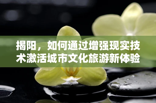 揭阳，如何通过增强现实技术激活城市文化旅游新体验？