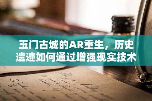 玉门古城的AR重生，历史遗迹如何通过增强现实技术焕发新生？