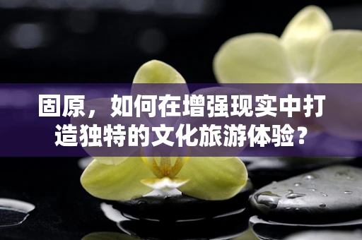 固原，如何在增强现实中打造独特的文化旅游体验？