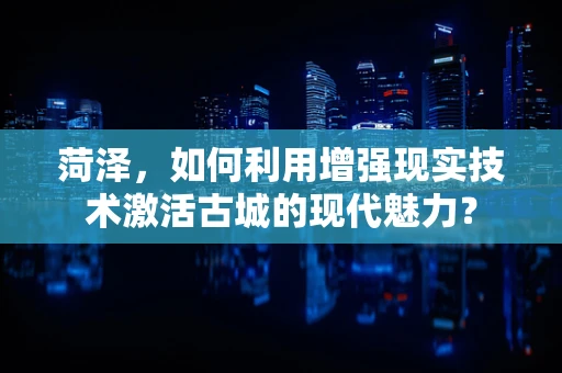 菏泽，如何利用增强现实技术激活古城的现代魅力？