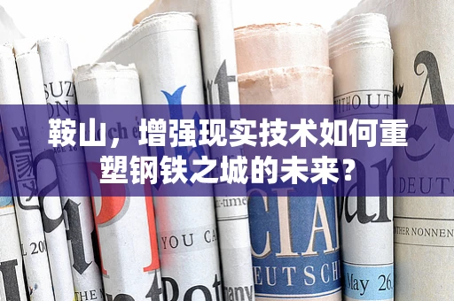 鞍山，增强现实技术如何重塑钢铁之城的未来？