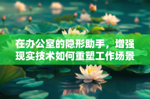 在办公室的隐形助手，增强现实技术如何重塑工作场景？