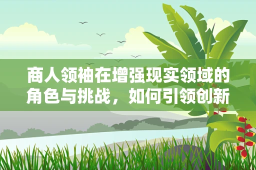 商人领袖在增强现实领域的角色与挑战，如何引领创新与变革？
