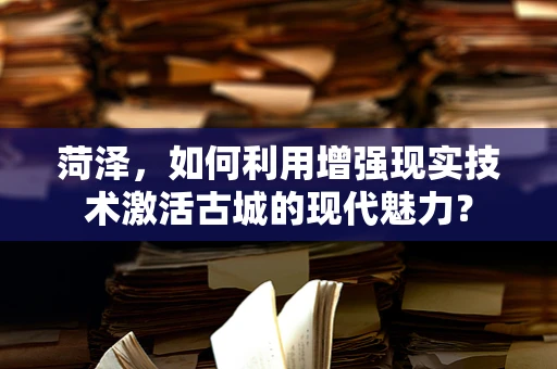 菏泽，如何利用增强现实技术激活古城的现代魅力？