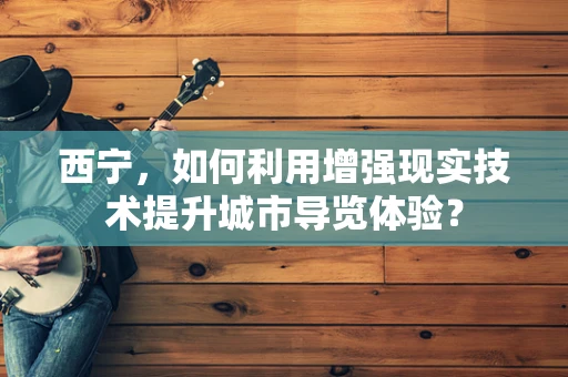 西宁，如何利用增强现实技术提升城市导览体验？
