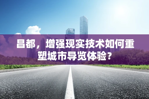 昌都，增强现实技术如何重塑城市导览体验？