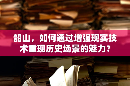 韶山，如何通过增强现实技术重现历史场景的魅力？