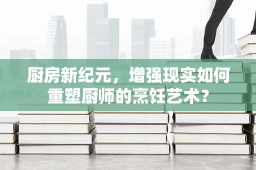 厨房新纪元，增强现实如何重塑厨师的烹饪艺术？