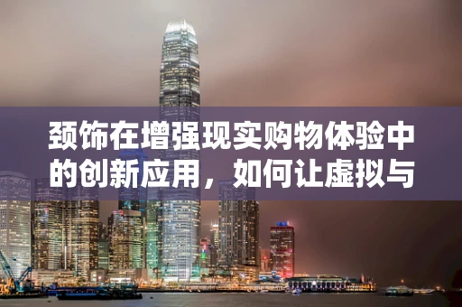 颈饰在增强现实购物体验中的创新应用，如何让虚拟与现实无缝融合？