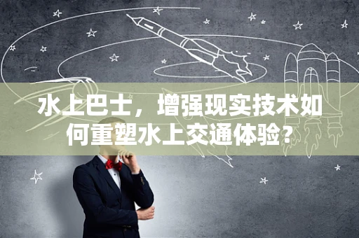 水上巴士，增强现实技术如何重塑水上交通体验？
