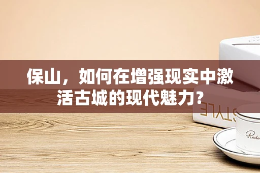 保山，如何在增强现实中激活古城的现代魅力？