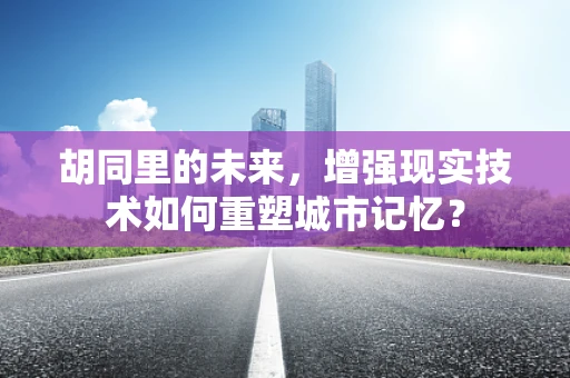 胡同里的未来，增强现实技术如何重塑城市记忆？
