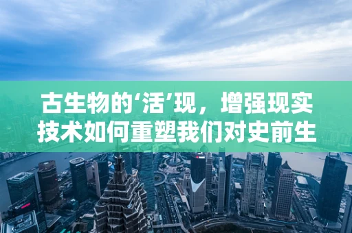 古生物的‘活’现，增强现实技术如何重塑我们对史前生命的认知？
