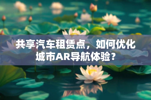 共享汽车租赁点，如何优化城市AR导航体验？