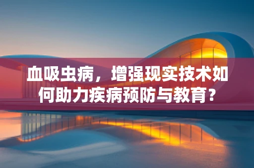 血吸虫病，增强现实技术如何助力疾病预防与教育？
