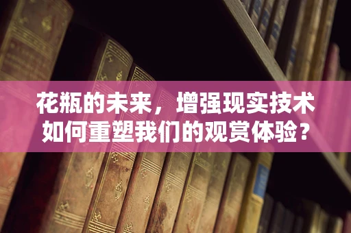 花瓶的未来，增强现实技术如何重塑我们的观赏体验？