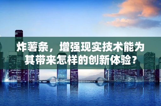 炸薯条，增强现实技术能为其带来怎样的创新体验？