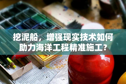 挖泥船，增强现实技术如何助力海洋工程精准施工？