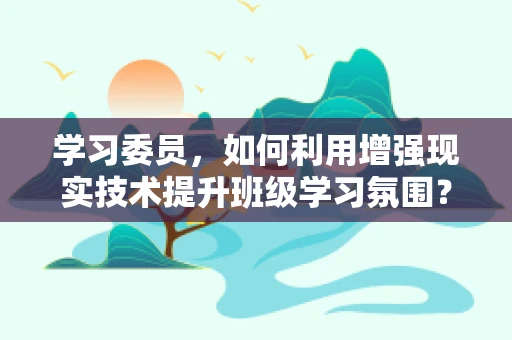 学习委员，如何利用增强现实技术提升班级学习氛围？