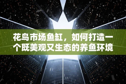 花鸟市场鱼缸，如何打造一个既美观又生态的养鱼环境？