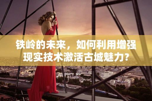 铁岭的未来，如何利用增强现实技术激活古城魅力？