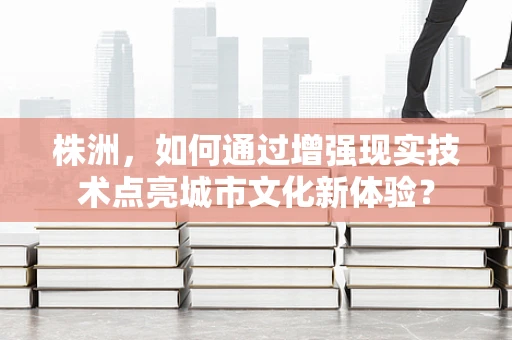 株洲，如何通过增强现实技术点亮城市文化新体验？
