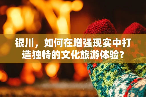 银川，如何在增强现实中打造独特的文化旅游体验？