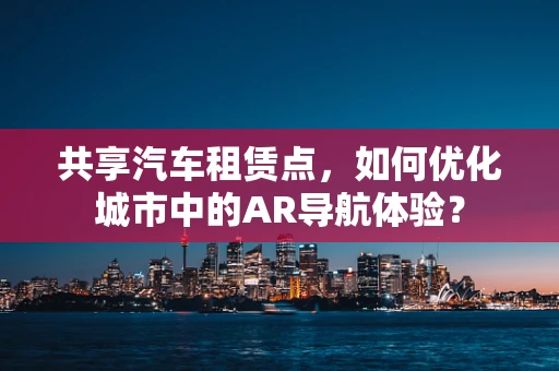 共享汽车租赁点，如何优化城市中的AR导航体验？